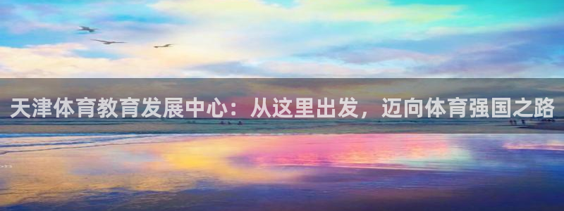 一竞技官网下载是干嘛的公司：天津体育教育发展中心：从这里出发